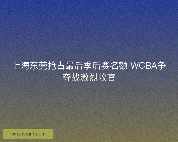 上海东莞抢占最后季后赛名额 WCBA争夺战激烈收官