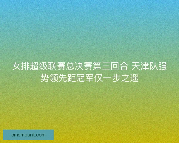 女排超级联赛总决赛第三回合 天津队强势领先距冠军仅一步之遥